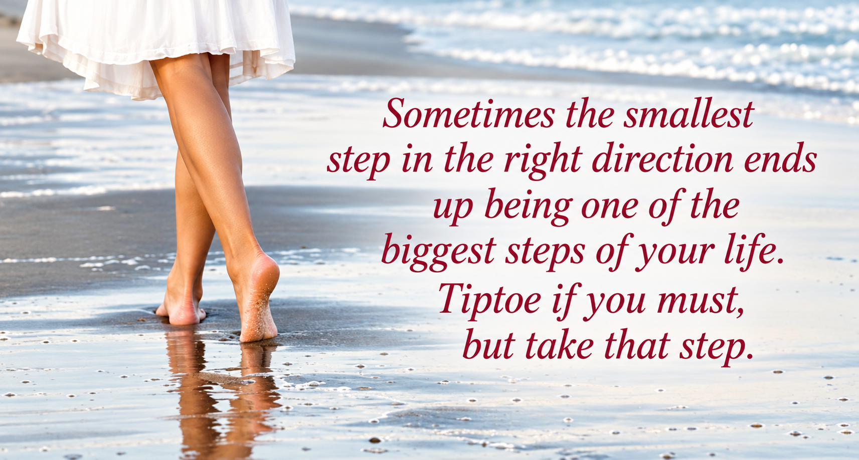 Sometimes the smallest step in the right direction ends up being one of the biggest steps of your life. Tiptoe if you must, but take that step.